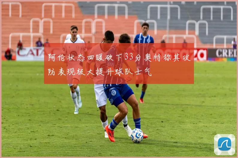 阿伦状态回暖砍下33分奥特称其攻防表现极大提升球队士气