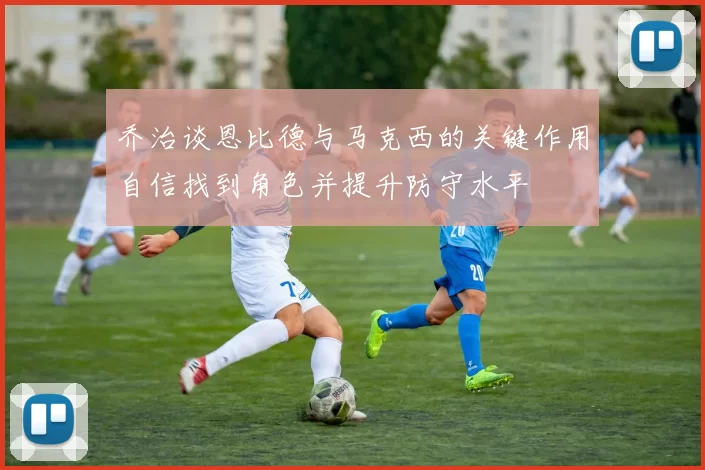 乔治谈恩比德与马克西的关键作用自信找到角色并提升防守水平