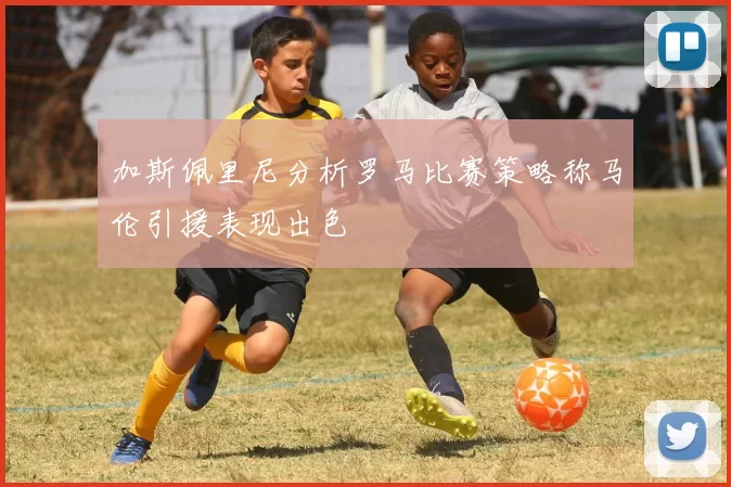加斯佩里尼分析罗马比赛策略称马伦引援表现出色