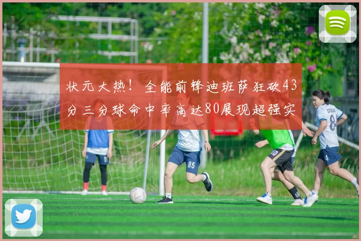 状元大热！全能前锋迪班萨狂砍43分三分球命中率高达80展现超强实力