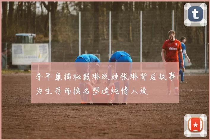 李平康揭秘戴琳改姓张琳背后故事为生存而换名塑造纯情人设